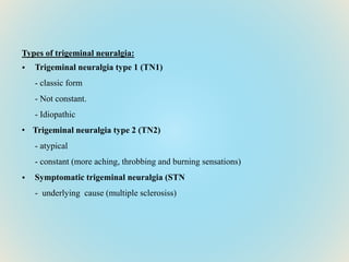 Types of trigeminal neuralgia:
• Trigeminal neuralgia type 1 (TN1)
- classic form
- Not constant.
- Idiopathic
• Trigeminal neuralgia type 2 (TN2)
- atypical
- constant (more aching, throbbing and burning sensations)
• Symptomatic trigeminal neuralgia (STN
- underlying cause (multiple sclerosiss)
 
