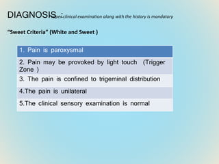 DIAGNOSIS :
“Sweet Criteria” (White and Sweet )
1. Pain is paroxysmal
2. Pain may be provoked by light touch (Trigger
Zone )
3. The pain is confined to trigeminal distribution
4.The pain is unilateral
5.The clinical sensory examination is normal
Proper clinical examination along with the history is mandatory
 
