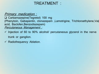 TREATMENT :
Primary medication :
 Carbamazepine(Tegretol) 100 mg
(Phenytoin, Gabapentin, clonazepam ,Lamotrigine, Trichloroethylene,Valp
acid, Baclofen,Benzodiazepam)
Percutaneous Management :
 Injection of 60 to 90% alcohol/ percutaneous glycerol in the nerve
trunk or ganglion.
 Radiofrequency Ablation.
 