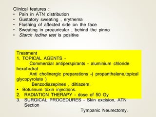 Clinical features :
• Pain in ATN distribution
• Gustatory sweating , erythema
• Flushing of affected side on the face
• Sweating in preauricular , behind the pinna
• Starch Iodine test is positive
Treatment
1. TOPICAL AGENTS –
Commercial antiperspirants – aluminium chloride
hexahrdrat
Anti cholinergic preparations -( propanthalene,topical
glycopyrolate )
Benzodiazepines , diltiazem.
 Botulinum toxin injections.
2. RADIATION THERAPY – dose of 50 Gy
3. SURGICAL PROCEDURES – Skin excision, ATN
Section
Tympanic Neurectomy.
 