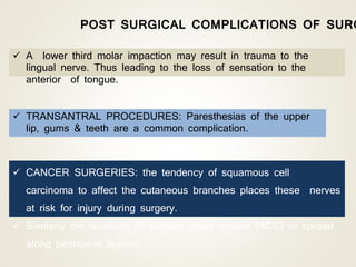  CANCER SURGERIES: the tendency of squamous cell
carcinoma to affect the cutaneous branches places these nerves
at risk for injury during surgery.
 Similarly the tendency of salivary gland tumors (ACC) to spread
along perinueral spaces.
 TRANSANTRAL PROCEDURES: Paresthesias of the upper
lip, gums & teeth are a common complication.
 A lower third molar impaction may result in trauma to the
lingual nerve. Thus leading to the loss of sensation to the
anterior of tongue.
POST SURGICAL COMPLICATIONS OF SURG
 