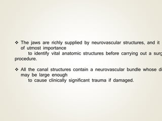  The jaws are richly supplied by neurovascular structures, and it i
of utmost importance
to identify vital anatomic structures before carrying out a surg
procedure.
 All the canal structures contain a neurovascular bundle whose di
may be large enough
to cause clinically significant trauma if damaged.
 