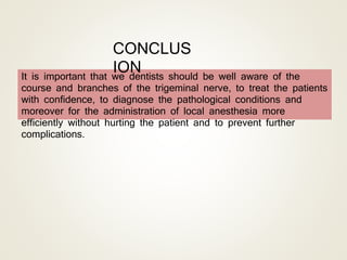 It is important that we dentists should be well aware of the
course and branches of the trigeminal nerve, to treat the patients
with confidence, to diagnose the pathological conditions and
moreover for the administration of local anesthesia more
efficiently without hurting the patient and to prevent further
complications.
CONCLUS
ION
 