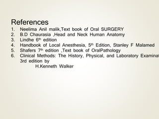 References
1. Neelima Anil malik,Text book of Oral SURGERY
2. B.D Chaurasia ,Head and Neck Human Anatomy
3. Lindhe 6th edition
4. Handbook of Local Anesthesia, 5th Edition, Stanley F Malamed
5. Shafers 7th edition ,Text book of OralPathology
6. Clinical Methods: The History, Physical, and Laboratory Examinat
3rd edition by
H.Kenneth Walker
 