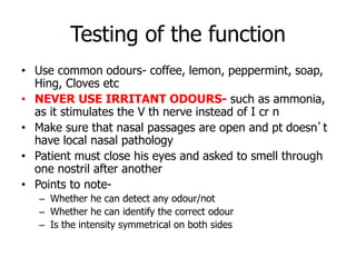 Testing of the function
• Use common odours- coffee, lemon, peppermint, soap,
Hing, Cloves etc
• NEVER USE IRRITANT ODOURS- such as ammonia,
as it stimulates the V th nerve instead of I cr n
• Make sure that nasal passages are open and pt doesn’t
have local nasal pathology
• Patient must close his eyes and asked to smell through
one nostril after another
• Points to note-
– Whether he can detect any odour/not
– Whether he can identify the correct odour
– Is the intensity symmetrical on both sides
 