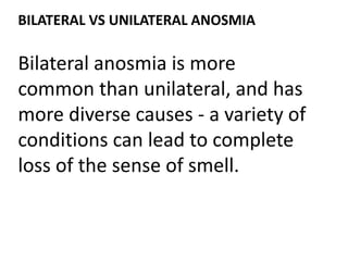 BILATERAL VS UNILATERAL ANOSMIA
Bilateral anosmia is more
common than unilateral, and has
more diverse causes - a variety of
conditions can lead to complete
loss of the sense of smell.
 