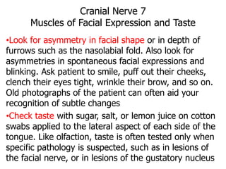 Cranial Nerve 7
Muscles of Facial Expression and Taste
•Look for asymmetry in facial shape or in depth of
furrows such as the nasolabial fold. Also look for
asymmetries in spontaneous facial expressions and
blinking. Ask patient to smile, puff out their cheeks,
clench their eyes tight, wrinkle their brow, and so on.
Old photographs of the patient can often aid your
recognition of subtle changes
•Check taste with sugar, salt, or lemon juice on cotton
swabs applied to the lateral aspect of each side of the
tongue. Like olfaction, taste is often tested only when
specific pathology is suspected, such as in lesions of
the facial nerve, or in lesions of the gustatory nucleus
 