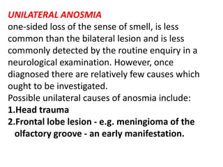 UNILATERAL ANOSMIA
one-sided loss of the sense of smell, is less
common than the bilateral lesion and is less
commonly detected by the routine enquiry in a
neurological examination. However, once
diagnosed there are relatively few causes which
ought to be investigated.
Possible unilateral causes of anosmia include:
1.Head trauma
2.Frontal lobe lesion - e.g. meningioma of the
olfactory groove - an early manifestation.
 
