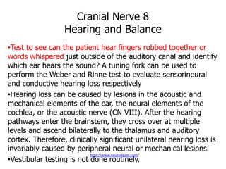 Cranial Nerve 8
Hearing and Balance
•Test to see can the patient hear fingers rubbed together or
words whispered just outside of the auditory canal and identify
which ear hears the sound? A tuning fork can be used to
perform the Weber and Rinne test to evaluate sensorineural
and conductive hearing loss respectively
•Hearing loss can be caused by lesions in the acoustic and
mechanical elements of the ear, the neural elements of the
cochlea, or the acoustic nerve (CN VIII). After the hearing
pathways enter the brainstem, they cross over at multiple
levels and ascend bilaterally to the thalamus and auditory
cortex. Therefore, clinically significant unilateral hearing loss is
invariably caused by peripheral neural or mechanical lesions.
•Vestibular testing is not done routinely.
http://www.neuroexam.com/
 