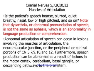Cranial Nerves 5,7,9,10,12
Muscles of Articulation
•Is the patient's speech hoarse, slurred, quiet,
breathy, nasal, low or high pitched, and so on? Note
that dysarthria, or abnormal pronunciation of speech,
is not the same as aphasia, which is an abnormality in
language production or comprehension.
•Abnormal articulation of speech can occur in lesions
involving the muscles of articulation, the
neuromuscular junction, or the peripheral or central
portions of CN 5,7,9,10,and 12. Furthermore, speech
production can be abnormal as a result of lesions in
the motor cortex, cerebellum, basal ganglia, or
descending pathways to the brainstem.http://www.neuroexam.com/
 