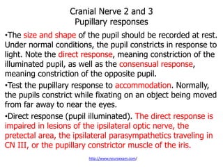 Cranial Nerve 2 and 3
Pupillary responses
•The size and shape of the pupil should be recorded at rest.
Under normal conditions, the pupil constricts in response to
light. Note the direct response, meaning constriction of the
illuminated pupil, as well as the consensual response,
meaning constriction of the opposite pupil.
•Test the pupillary response to accommodation. Normally,
the pupils constrict while fixating on an object being moved
from far away to near the eyes.
•Direct response (pupil illuminated). The direct response is
impaired in lesions of the ipsilateral optic nerve, the
pretectal area, the ipsilateral parasympathetics traveling in
CN III, or the pupillary constrictor muscle of the iris.
http://www.neuroexam.com/
 