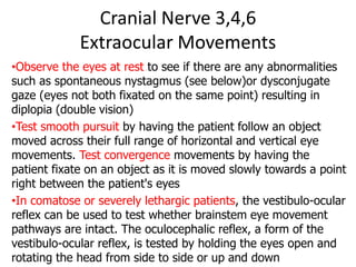 Cranial Nerve 3,4,6
Extraocular Movements
•Observe the eyes at rest to see if there are any abnormalities
such as spontaneous nystagmus (see below)or dysconjugate
gaze (eyes not both fixated on the same point) resulting in
diplopia (double vision)
•Test smooth pursuit by having the patient follow an object
moved across their full range of horizontal and vertical eye
movements. Test convergence movements by having the
patient fixate on an object as it is moved slowly towards a point
right between the patient's eyes
•In comatose or severely lethargic patients, the vestibulo-ocular
reflex can be used to test whether brainstem eye movement
pathways are intact. The oculocephalic reflex, a form of the
vestibulo-ocular reflex, is tested by holding the eyes open and
rotating the head from side to side or up and down
 