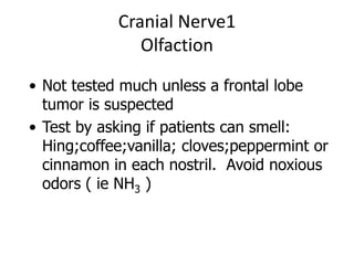 Cranial Nerve1
Olfaction
• Not tested much unless a frontal lobe
tumor is suspected
• Test by asking if patients can smell:
Hing;coffee;vanilla; cloves;peppermint or
cinnamon in each nostril. Avoid noxious
odors ( ie NH3 )
 