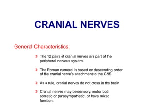 CRANIAL NERVES
 The 12 pairs of cranial nerves are part of the
peripheral nervous system.
 The Roman numeral is based on descending order
of the cranial nerve's attachment to the CNS.
 As a rule, cranial nerves do not cross in the brain.
 Cranial nerves may be sensory, motor both
somatic or parasympathetic, or have mixed
function.
General Characteristics:
 