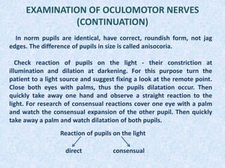 EXAMINATION OF OCULOMOTOR NERVES
(CONTINUATION)
In norm pupils are identical, have correct, roundish form, not jag
edges. The difference of pupils in size is called anisocoria.
Check reaction of pupils on the light - their constriction at
illumination and dilation at darkening. For this purpose turn the
patient to a light source and suggest fixing a look at the remote point.
Close both eyes with palms, thus the pupils dilatation occur. Then
quickly take away one hand and observe a straight reaction to the
light. For research of consensual reactions cover one eye with a palm
and watch the consensual expansion of the other pupil. Then quickly
take away a palm and watch dilatation of both pupils.
Reaction of pupils on the light
direct consensual
 