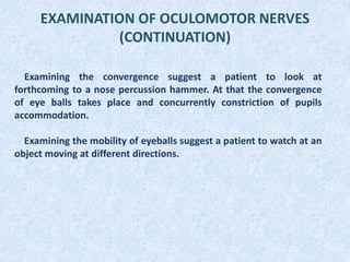EXAMINATION OF OCULOMOTOR NERVES
(CONTINUATION)
Examining the convergence suggest a patient to look at
forthcoming to a nose percussion hammer. At that the convergence
of eye balls takes place and concurrently constriction of pupils
accommodation.
Examining the mobility of eyeballs suggest a patient to watch at an
object moving at different directions.
 