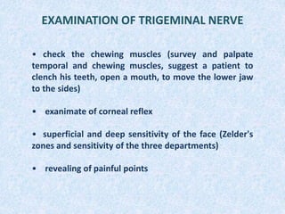 EXAMINATION OF TRIGEMINAL NERVE
• check the chewing muscles (survey and palpate
temporal and chewing muscles, suggest a patient to
clench his teeth, open a mouth, to move the lower jaw
to the sides)
• exanimate of corneal reflex
• superficial and deep sensitivity of the face (Zelder's
zones and sensitivity of the three departments)
• revealing of painful points
 