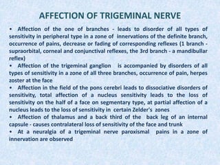 AFFECTION OF TRIGEMINAL NERVE
• Affection of the one of branches - leads to disorder of all types of
sensitivity in peripheral type in a zone of innervations of the definite branch,
occurrence of pains, decrease or fading of corresponding reflexes (1 branch -
supraorbital, corneal and conjunctival reflexes, the 3rd branch - a mandibullar
reflex)
• Affection of the trigeminal ganglion is accompanied by disorders of all
types of sensitivity in a zone of all three branches, occurrence of pain, herpes
zoster at the face
• Affection in the field of the pons cerebri leads to dissociative disorders of
sensitivity, total affection of a nucleus sensitivity leads to the loss of
sensitivity on the half of a face on segmentary type, at partial affection of a
nucleus leads to the loss of sensitivity in certain Zelder's zones
• Affection of thalamus and a back third of the back leg of an internal
capsule - causes contralateral loss of sensitivity of the face and trunk
• At a neuralgia of a trigeminal nerve paroxismal pains in a zone of
innervation are observed
 