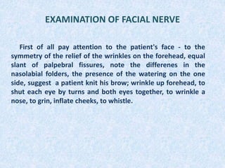 EXAMINATION OF FACIAL NERVE
First of all pay attention to the patient's face - to the
symmetry of the relief of the wrinkles on the forehead, equal
slant of palpebral fissures, note the differenes in the
nasolabial folders, the presence of the watering on the one
side, suggest a patient knit his brow; wrinkle up forehead, to
shut each eye by turns and both eyes together, to wrinkle a
nose, to grin, inflate cheeks, to whistle.
 