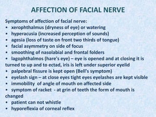AFFECTION OF FACIAL NERVE
Symptoms of affection of facial nerve:
• xerophthalmus (dryness of eye) or watering
• hyperacusia (increased perception of sounds)
• agesia (loss of taste on front two thirds of tongue)
• facial asymmetry on side of focus
• smoothing of nasolabial and frontal folders
• lagophthalmos (hare's eye) – eye is opened and at closing it is
turned to up and to ectad, iris is left under superior eyelid
• palpebral fissure is kept open (Bell's symptom)
• eyelash sign – at close eyes tight eyes eyelashes are kept visible
• immobility of angle of mouth on affected side
• symptom of racket - at grin of teeth the form of mouth is
changed
• patient can not whistle
• hyporeflexia of corneal reflex
 