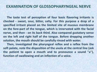 EXAMINATION OF GLOSSOPHARYNGEAL NERVE
The taste test of perception of four basic flavoring irritants is
checked - sweet, sour, bitter, salty. For this purpose a drop of a
specified irritant placed on the limited site of mucous membrane
on the fore-part of the tongue, which is innervated with the facial
nerve, and then - on its back third. Also compared gustatory sense
on the left and right half of the tongue. Before dropping another
solution, the mouth should be carefully rinsed with water.
Then, investigated the pharyngeal reflex and a reflex from the
soft palate, note the disposition of the uvula at the central line (ask
the patient to open a mouth and to pronounce a sound "а"),
function of swallowing and an inflection of a voice.
 