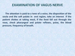 EXAMINATION OF VAGUS NERVE
The attention is paid to a tone of a voice, the disposition of the
uvula and the soft palate in oral region, take an interest if the
patient chokes at taking meal, if the food fall out through the
nose, check pharyngeal and palate reflexes, pulse, the blood
pressure, frequency of breath.
 