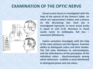 EXAMINATION OF THE OPTIC NERVE
Visual acuity (visus) is investigated with the
help of the special of the Sivtsev’s table on
which are represented a letters and a picture
on the decreasing size. Each eye is
investigated represent. In norm visual acuity
is equal to unit (1.0). Decrease in visual
acuity name to amblyopia, full loss –
amaurosis (blindness).
Colour sensation investigate with the help
of the color pictures and the figures. Examine
ability to distinguish colors and their shades.
The full color blindness to achromatopsia,
and the disturbances of the perception of the
individual colors - dyschromatopsia among
which daltonism - inability is most distributed
to distinguish green and red colors.
 
