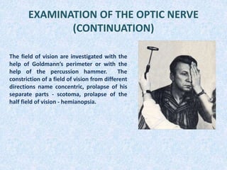 EXAMINATION OF THE OPTIC NERVE
(CONTINUATION)
The field of vision are investigated with the
help of Goldmann’s perimeter or with the
help of the percussion hammer. The
constriction of a field of vision from different
directions name concentric, prolapse of his
separate parts - scotoma, prolapse of the
half field of vision - hemianopsia.
 