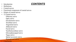 CONTENTS
• Introduction
• Definitions
• Cranial nerves
• Functional component of cranial nerves
• Origin of cranial nerves
• 12 cranial nerves
Olfactory nerve
Optic nerve
Occulomotor nerve
Trochlear nerve
Trigeminal nerve
Abducent nerve
Facial nerve
Vestibulocochlear nerve
Glossopharyngeal nerve
Vagus nerve
Spinal accessory nerve
Hypoglossal nerve
• Conclusion
 