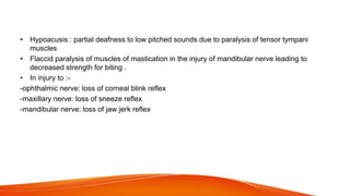 • Hypoacusis : partial deafness to low pitched sounds due to paralysis of tensor tympani
muscles
• Flaccid paralysis of muscles of mastication in the injury of mandibular nerve leading to
decreased strength for biting .
• In injury to :-
-ophthalmic nerve: loss of corneal blink reflex
-maxillary nerve: loss of sneeze reflex
-mandibular nerve: loss of jaw jerk reflex
 
