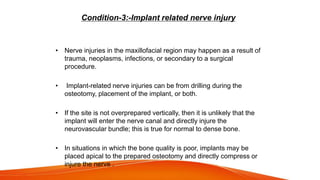 Condition-3:-Implant related nerve injury
• Nerve injuries in the maxillofacial region may happen as a result of
trauma, neoplasms, infections, or secondary to a surgical
procedure.
• Implant-related nerve injuries can be from drilling during the
osteotomy, placement of the implant, or both.
• If the site is not overprepared vertically, then it is unlikely that the
implant will enter the nerve canal and directly injure the
neurovascular bundle; this is true for normal to dense bone.
• In situations in which the bone quality is poor, implants may be
placed apical to the prepared osteotomy and directly compress or
injure the nerve .
 