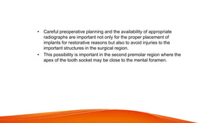 • Careful preoperative planning and the availability of appropriate
radiographs are important not only for the proper placement of
implants for restorative reasons but also to avoid injuries to the
important structures in the surgical region.
• This possibility is important in the second premolar region where the
apex of the tooth socket may be close to the mental foramen.
 