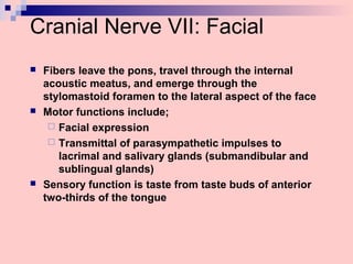 Cranial Nerve VII: Facial
 Fibers leave the pons, travel through the internal
acoustic meatus, and emerge through the
stylomastoid foramen to the lateral aspect of the face
 Motor functions include;
 Facial expression
 Transmittal of parasympathetic impulses to
lacrimal and salivary glands (submandibular and
sublingual glands)
 Sensory function is taste from taste buds of anterior
two-thirds of the tongue
 