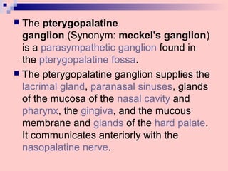  The pterygopalatine
ganglion (Synonym: meckel's ganglion)
is a parasympathetic ganglion found in
the pterygopalatine fossa.
 The pterygopalatine ganglion supplies the
lacrimal gland, paranasal sinuses, glands
of the mucosa of the nasal cavity and
pharynx, the gingiva, and the mucous
membrane and glands of the hard palate.
It communicates anteriorly with the
nasopalatine nerve.
 