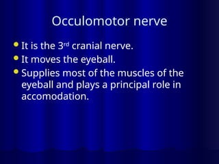 Occulomotor nerve
It is the 3rd
cranial nerve.
It moves the eyeball.
Supplies most of the muscles of the
eyeball and plays a principal role in
accomodation.
 