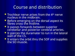 Course and distribution
 Trochlear nerve arises from the 4th
nerve
nucleus in the midbrain.
 Before emerging on the dorsal aspect its
fibres cross the midline.
 It passes forwards between superior
cerebellar and posterior cerebral arteries.
 It pierces the duramater to run in the lateral
wall of the CS.
 It enters the orbit thru the SOF and supplies
the SO muscle.
 