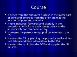 Course
 It arises from the abducent nucleus in the lower part
of pons and emerges from the brain stem at the
junction of pons and medulla.
 It runs upwards, forwards and laterally in the
posterior cranial fossa and crosses dorsal to the
anterior inferior cerebellar artery.
 It crosses the petrous tempopral bone to reach the
CS.
 It entres the CS by piercing the posterior wall and lies
first lateral and then inferolateral to the ICA.
 It enters the orbit thru the SOF and supplies the LR
muscle.
 