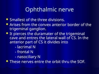 Ophthalmic nerve
 Smallest of the three divisions.
 Arises from the convex anterior border of the
trigeminal ganglion.
 It pierces the duramater of the trigeminal
cave and entres the lateral wall of CS. In the
anterior part of CS it divides into
- lacrimal N
- frontal N
- nasociliary N
 These nerves entre the orbit thru the SOF.
 