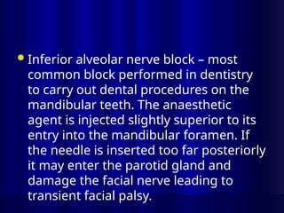 Inferior alveolar nerve block – most
common block performed in dentistry
to carry out dental procedures on the
mandibular teeth. The anaesthetic
agent is injected slightly superior to its
entry into the mandibular foramen. If
the needle is inserted too far posteriorly
it may enter the parotid gland and
damage the facial nerve leading to
transient facial palsy.
 