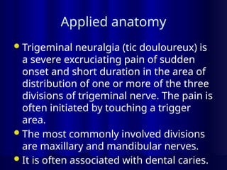 Applied anatomy
Trigeminal neuralgia (tic douloureux) is
a severe excruciating pain of sudden
onset and short duration in the area of
distribution of one or more of the three
divisions of trigeminal nerve. The pain is
often initiated by touching a trigger
area.
The most commonly involved divisions
are maxillary and mandibular nerves.
It is often associated with dental caries.
 