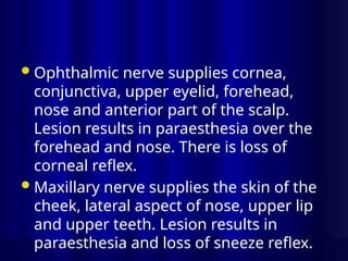 Ophthalmic nerve supplies cornea,
conjunctiva, upper eyelid, forehead,
nose and anterior part of the scalp.
Lesion results in paraesthesia over the
forehead and nose. There is loss of
corneal reflex.
Maxillary nerve supplies the skin of the
cheek, lateral aspect of nose, upper lip
and upper teeth. Lesion results in
paraesthesia and loss of sneeze reflex.
 