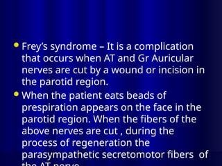 Frey’s syndrome – It is a complication
that occurs when AT and Gr Auricular
nerves are cut by a wound or incision in
the parotid region.
When the patient eats beads of
prespiration appears on the face in the
parotid region. When the fibers of the
above nerves are cut , during the
process of regeneration the
parasympathetic secretomotor fibers of
 