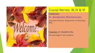 Cranial Nerves: III,IV & VI
Chairperson:
Dr. Manabendra Bhattacharjee,
Associate Professor, Department of Neurology,
MMC.
Presenter: Dr. Satyadhrity Roy
MD-neurology(3rd part student).
 