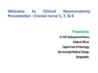 Welcome to Clinical Neuroanatomy
Presentation : Cranial nerve 5, 7, & 8
Presented by:
Dr.Md. SaiduzzamanMunna
MedicalOfficer
Departmentof Neurology
MymensinghMedicalCollege,
Bangladesh.
 