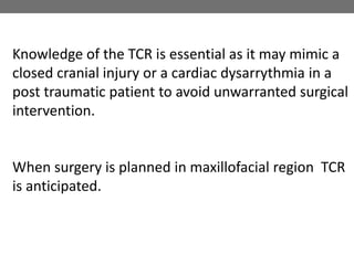 Knowledge of the TCR is essential as it may mimic a
closed cranial injury or a cardiac dysarrythmia in a
post traumatic patient to avoid unwarranted surgical
intervention.
When surgery is planned in maxillofacial region TCR
is anticipated.
 