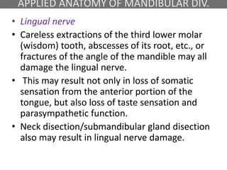 APPLIED ANATOMY OF MANDIBULAR DIV.
• Lingual nerve
• Careless extractions of the third lower molar
(wisdom) tooth, abscesses of its root, etc., or
fractures of the angle of the mandible may all
damage the lingual nerve.
• This may result not only in loss of somatic
sensation from the anterior portion of the
tongue, but also loss of taste sensation and
parasympathetic function.
• Neck disection/submandibular gland disection
also may result in lingual nerve damage.
 