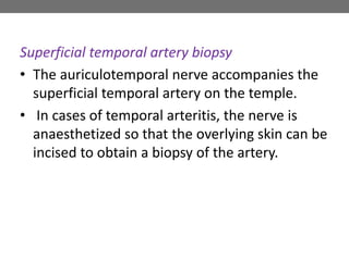 Superficial temporal artery biopsy
• The auriculotemporal nerve accompanies the
superficial temporal artery on the temple.
• In cases of temporal arteritis, the nerve is
anaesthetized so that the overlying skin can be
incised to obtain a biopsy of the artery.
 