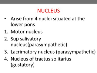NUCLEUS
• Arise from 4 nuclei situated at the
lower pons
1. Motor nucleus
2. Sup salivatory
nucleus(parasympathetic)
3. Lacrimatory nucleus (parasympathetic)
4. Nucleus of tractus solitarius
(gustatory)
 