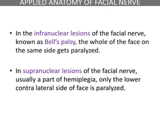 APPLIED ANATOMY OF FACIAL NERVE
• In the infranuclear lesions of the facial nerve,
known as Bell’s palsy, the whole of the face on
the same side gets paralyzed.
• In supranuclear lesions of the facial nerve,
usually a part of hemiplegia, only the lower
contra lateral side of face is paralyzed.
 