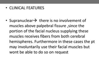 • CLINICAL FEATURES
• Supranuclear there is no involvement of
muscles above palpebral fissure ,since the
portion of the facial nucleus supplying these
muscles receives fibers from both cerebral
hemispheres. Furthermore in these cases the pt
may involuntarily use their facial muscles but
wont be able to do so on request
 